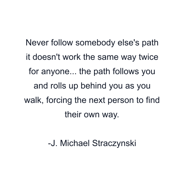 Never follow somebody else's path it doesn't work the same way twice for anyone... the path follows you and rolls up behind you as you walk, forcing the next person to find their own way.