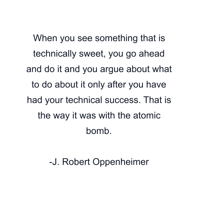 When you see something that is technically sweet, you go ahead and do it and you argue about what to do about it only after you have had your technical success. That is the way it was with the atomic bomb.