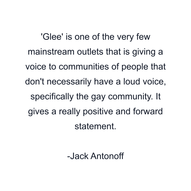 Glee' is one of the very few mainstream outlets that is giving a voice to communities of people that don't necessarily have a loud voice, specifically the gay community. It gives a really positive and forward statement.