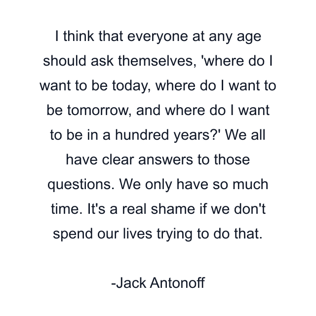 I think that everyone at any age should ask themselves, 'where do I want to be today, where do I want to be tomorrow, and where do I want to be in a hundred years?' We all have clear answers to those questions. We only have so much time. It's a real shame if we don't spend our lives trying to do that.