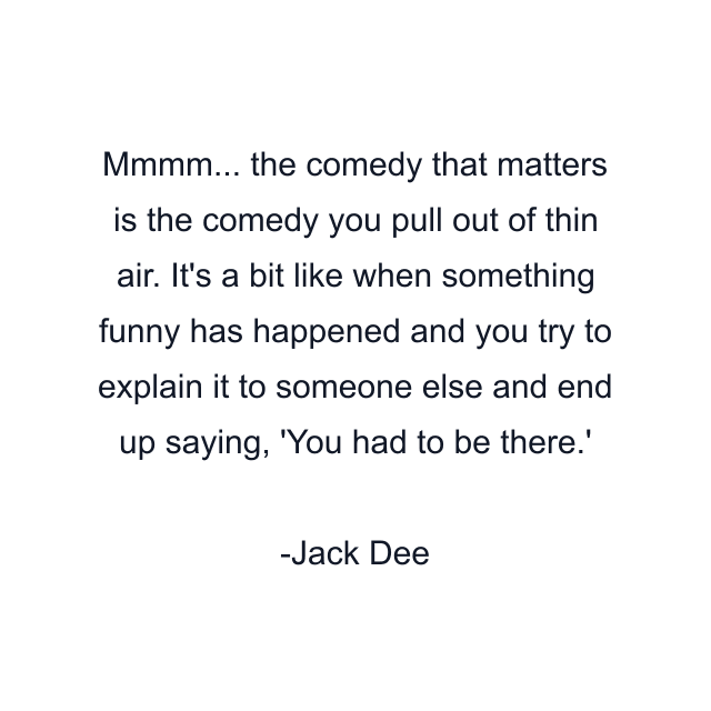 Mmmm... the comedy that matters is the comedy you pull out of thin air. It's a bit like when something funny has happened and you try to explain it to someone else and end up saying, 'You had to be there.'