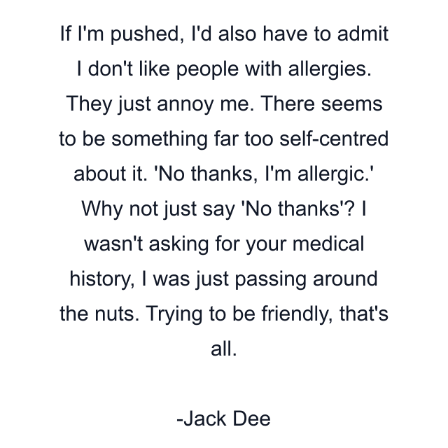 If I'm pushed, I'd also have to admit I don't like people with allergies. They just annoy me. There seems to be something far too self-centred about it. 'No thanks, I'm allergic.' Why not just say 'No thanks'? I wasn't asking for your medical history, I was just passing around the nuts. Trying to be friendly, that's all.