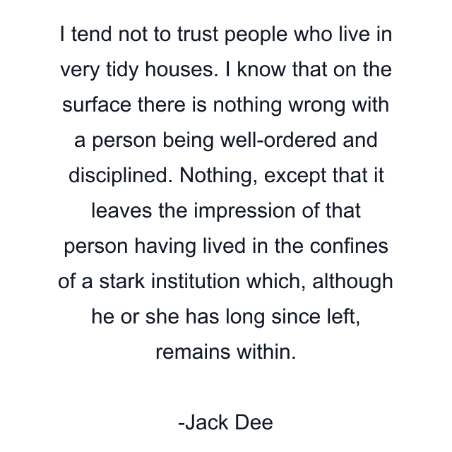 I tend not to trust people who live in very tidy houses. I know that on the surface there is nothing wrong with a person being well-ordered and disciplined. Nothing, except that it leaves the impression of that person having lived in the confines of a stark institution which, although he or she has long since left, remains within.