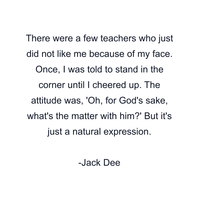 There were a few teachers who just did not like me because of my face. Once, I was told to stand in the corner until I cheered up. The attitude was, 'Oh, for God's sake, what's the matter with him?' But it's just a natural expression.