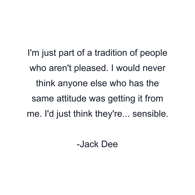 I'm just part of a tradition of people who aren't pleased. I would never think anyone else who has the same attitude was getting it from me. I'd just think they're... sensible.