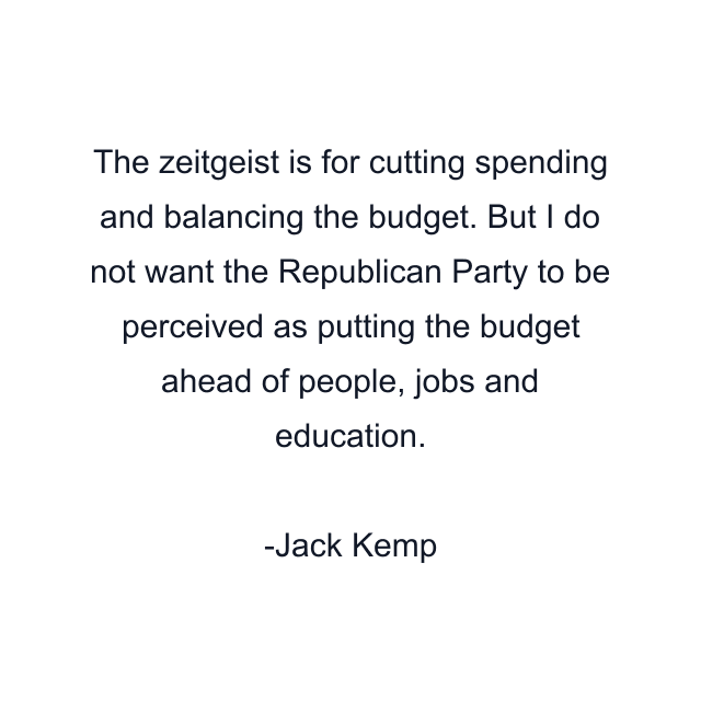 The zeitgeist is for cutting spending and balancing the budget. But I do not want the Republican Party to be perceived as putting the budget ahead of people, jobs and education.