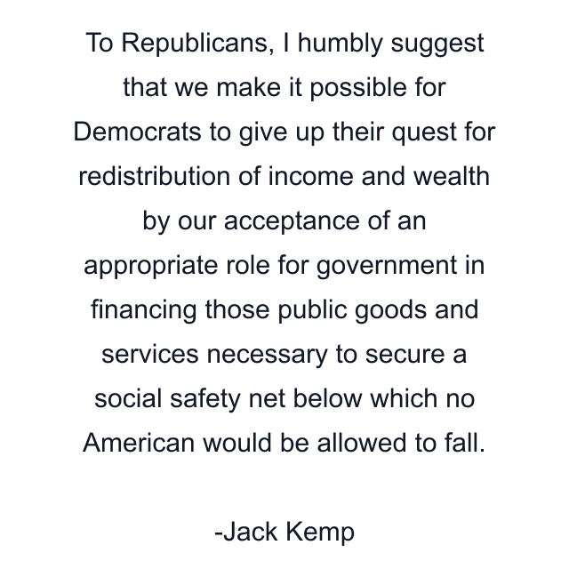 To Republicans, I humbly suggest that we make it possible for Democrats to give up their quest for redistribution of income and wealth by our acceptance of an appropriate role for government in financing those public goods and services necessary to secure a social safety net below which no American would be allowed to fall.