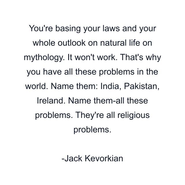 You're basing your laws and your whole outlook on natural life on mythology. It won't work. That's why you have all these problems in the world. Name them: India, Pakistan, Ireland. Name them-all these problems. They're all religious problems.