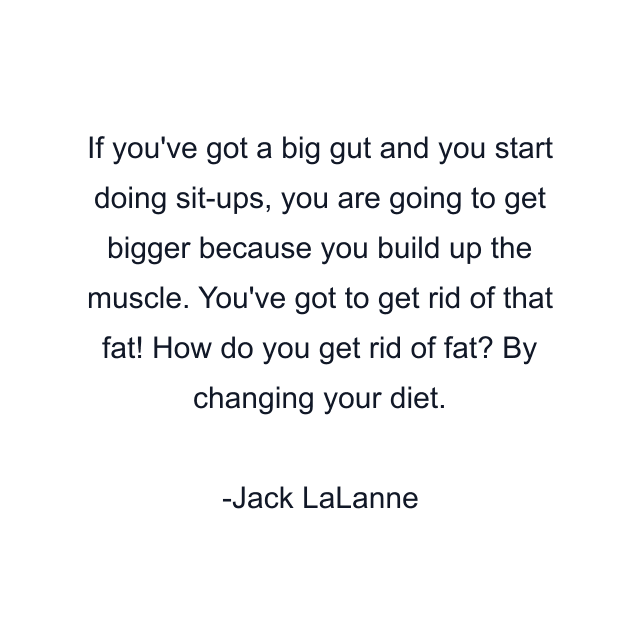 If you've got a big gut and you start doing sit-ups, you are going to get bigger because you build up the muscle. You've got to get rid of that fat! How do you get rid of fat? By changing your diet.