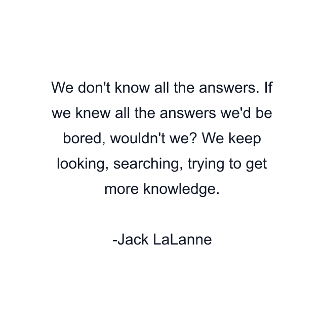 We don't know all the answers. If we knew all the answers we'd be bored, wouldn't we? We keep looking, searching, trying to get more knowledge.