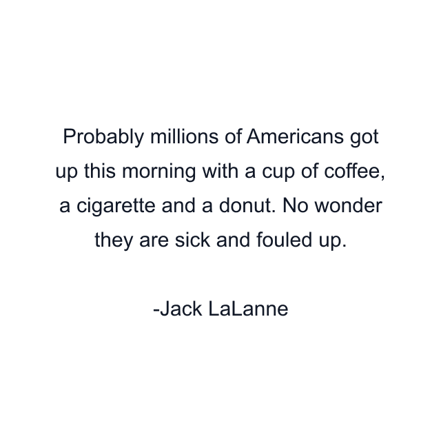 Probably millions of Americans got up this morning with a cup of coffee, a cigarette and a donut. No wonder they are sick and fouled up.