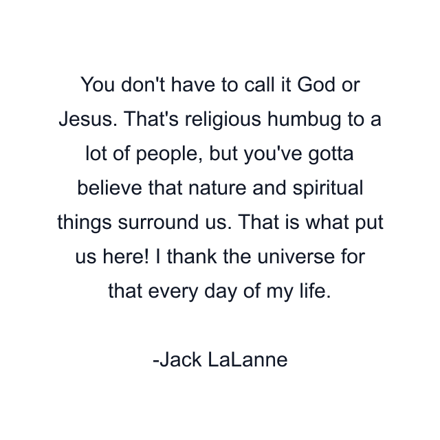 You don't have to call it God or Jesus. That's religious humbug to a lot of people, but you've gotta believe that nature and spiritual things surround us. That is what put us here! I thank the universe for that every day of my life.