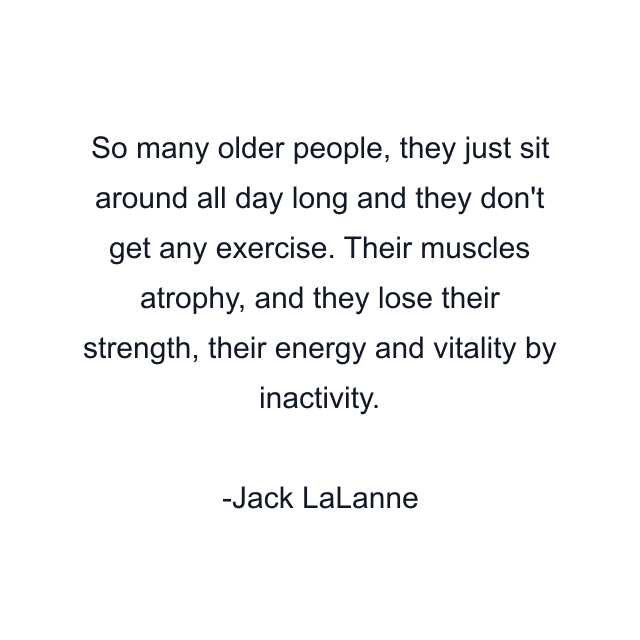 So many older people, they just sit around all day long and they don't get any exercise. Their muscles atrophy, and they lose their strength, their energy and vitality by inactivity.