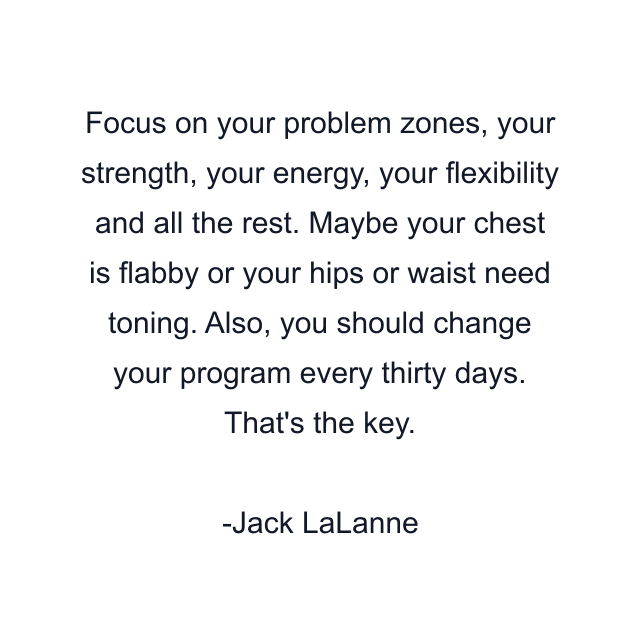 Focus on your problem zones, your strength, your energy, your flexibility and all the rest. Maybe your chest is flabby or your hips or waist need toning. Also, you should change your program every thirty days. That's the key.