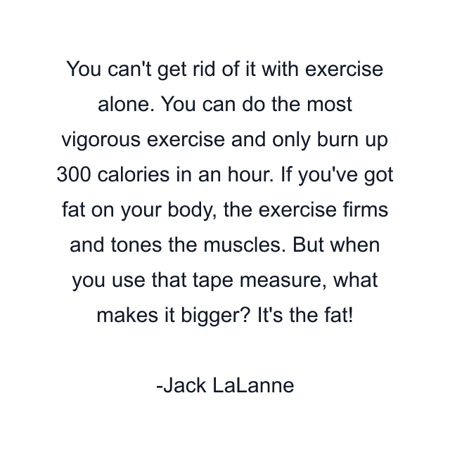 You can't get rid of it with exercise alone. You can do the most vigorous exercise and only burn up 300 calories in an hour. If you've got fat on your body, the exercise firms and tones the muscles. But when you use that tape measure, what makes it bigger? It's the fat!