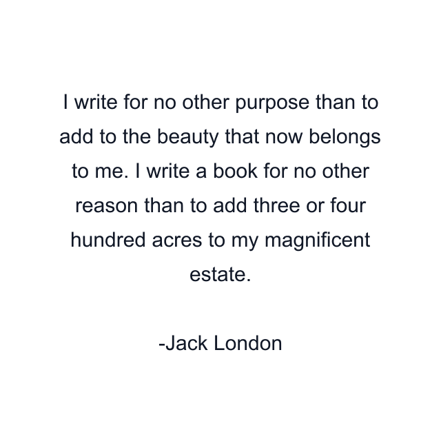 I write for no other purpose than to add to the beauty that now belongs to me. I write a book for no other reason than to add three or four hundred acres to my magnificent estate.