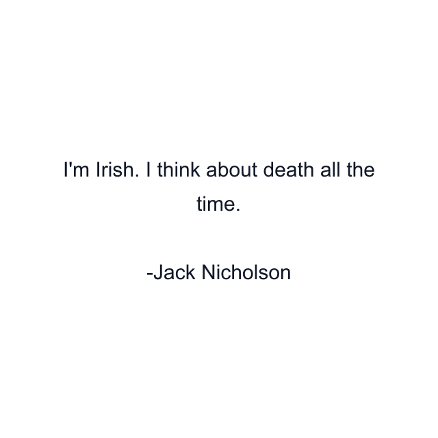 I'm Irish. I think about death all the time.