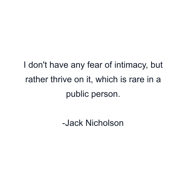 I don't have any fear of intimacy, but rather thrive on it, which is rare in a public person.