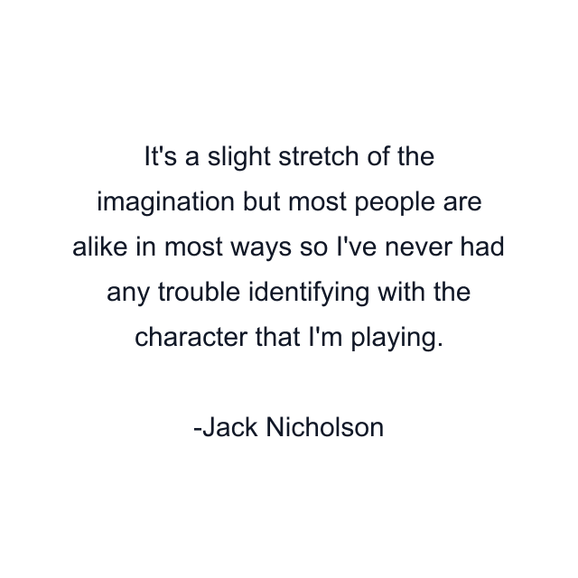 It's a slight stretch of the imagination but most people are alike in most ways so I've never had any trouble identifying with the character that I'm playing.