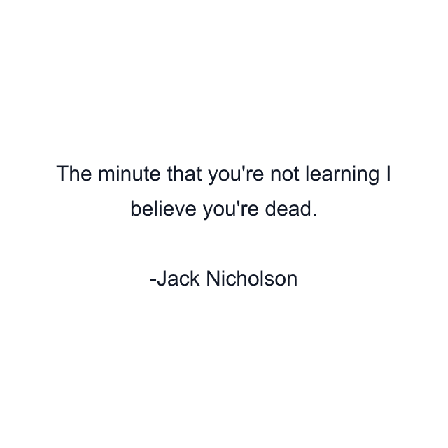 The minute that you're not learning I believe you're dead.