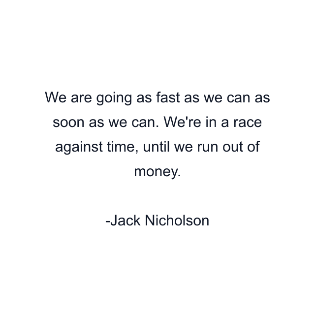 We are going as fast as we can as soon as we can. We're in a race against time, until we run out of money.