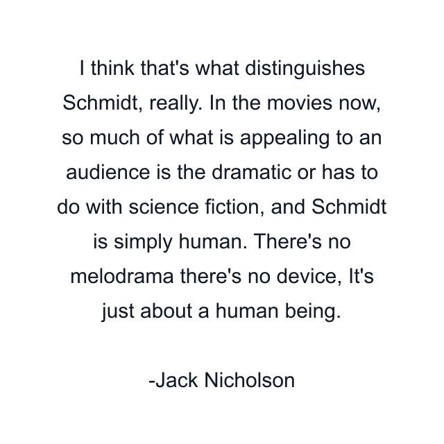 I think that's what distinguishes Schmidt, really. In the movies now, so much of what is appealing to an audience is the dramatic or has to do with science fiction, and Schmidt is simply human. There's no melodrama there's no device, It's just about a human being.