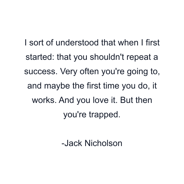 I sort of understood that when I first started: that you shouldn't repeat a success. Very often you're going to, and maybe the first time you do, it works. And you love it. But then you're trapped.