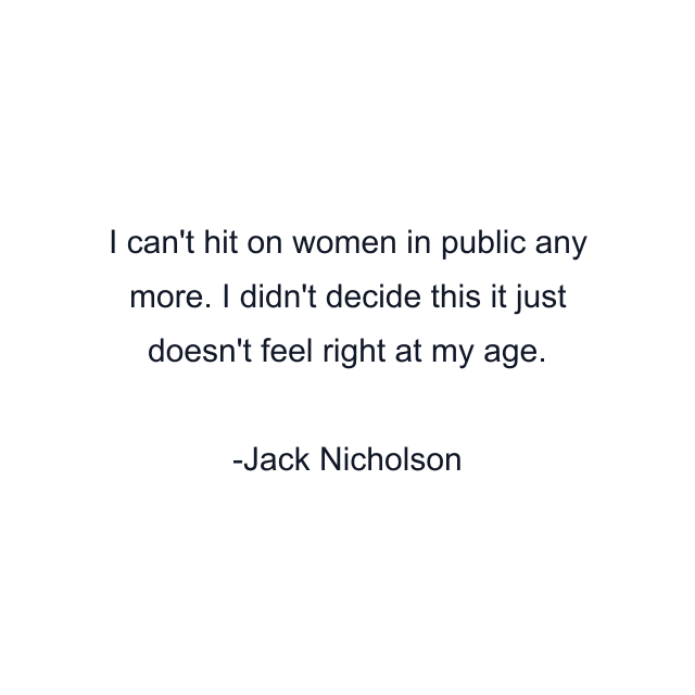 I can't hit on women in public any more. I didn't decide this it just doesn't feel right at my age.