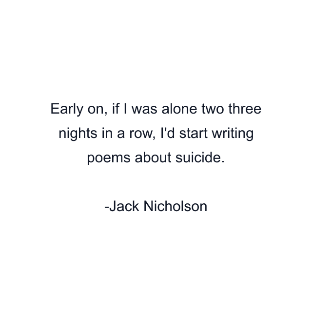 Early on, if I was alone two three nights in a row, I'd start writing poems about suicide.