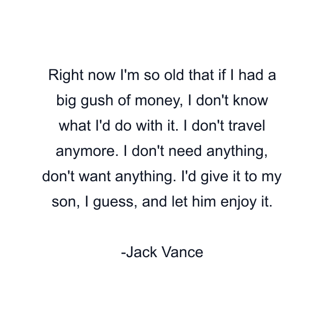 Right now I'm so old that if I had a big gush of money, I don't know what I'd do with it. I don't travel anymore. I don't need anything, don't want anything. I'd give it to my son, I guess, and let him enjoy it.