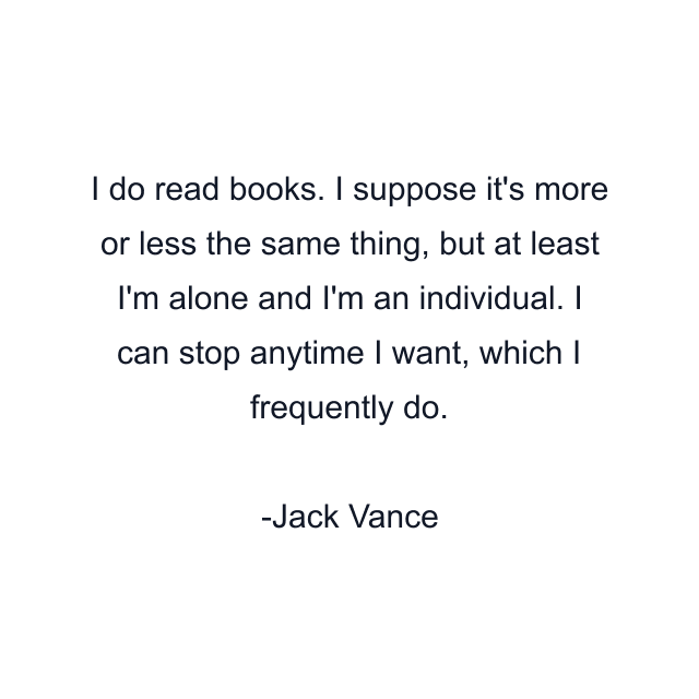 I do read books. I suppose it's more or less the same thing, but at least I'm alone and I'm an individual. I can stop anytime I want, which I frequently do.