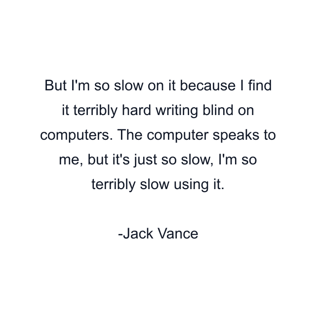 But I'm so slow on it because I find it terribly hard writing blind on computers. The computer speaks to me, but it's just so slow, I'm so terribly slow using it.