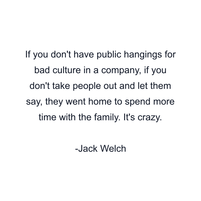 If you don't have public hangings for bad culture in a company, if you don't take people out and let them say, they went home to spend more time with the family. It's crazy.