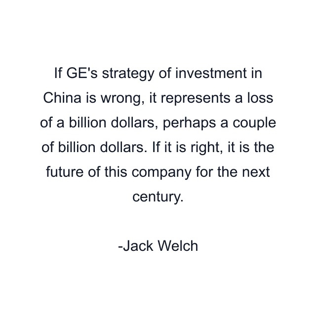 If GE's strategy of investment in China is wrong, it represents a loss of a billion dollars, perhaps a couple of billion dollars. If it is right, it is the future of this company for the next century.