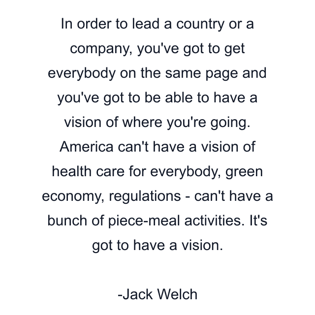 In order to lead a country or a company, you've got to get everybody on the same page and you've got to be able to have a vision of where you're going. America can't have a vision of health care for everybody, green economy, regulations - can't have a bunch of piece-meal activities. It's got to have a vision.