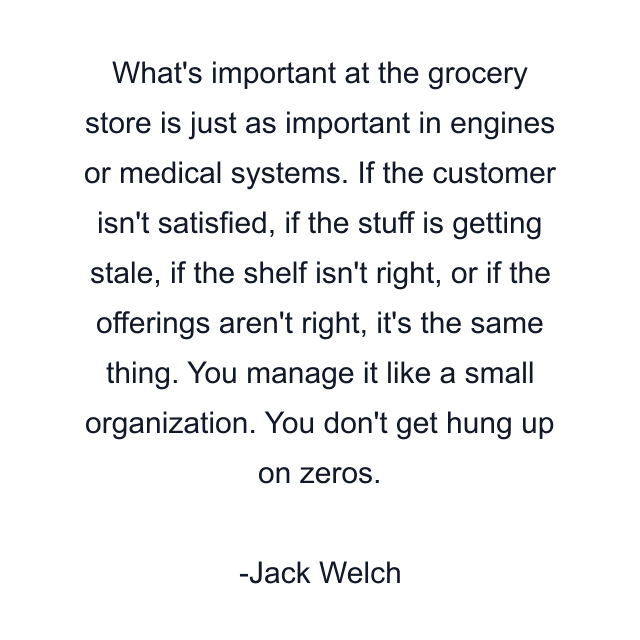 What's important at the grocery store is just as important in engines or medical systems. If the customer isn't satisfied, if the stuff is getting stale, if the shelf isn't right, or if the offerings aren't right, it's the same thing. You manage it like a small organization. You don't get hung up on zeros.