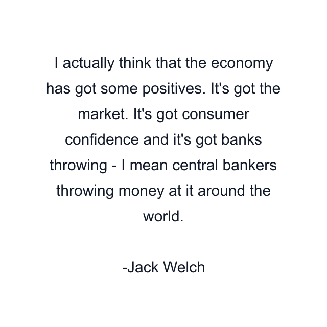 I actually think that the economy has got some positives. It's got the market. It's got consumer confidence and it's got banks throwing - I mean central bankers throwing money at it around the world.