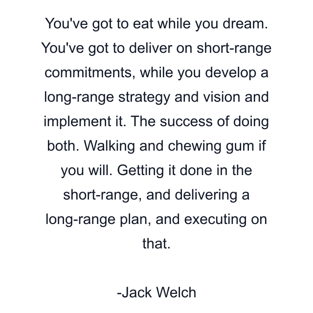 You've got to eat while you dream. You've got to deliver on short-range commitments, while you develop a long-range strategy and vision and implement it. The success of doing both. Walking and chewing gum if you will. Getting it done in the short-range, and delivering a long-range plan, and executing on that.