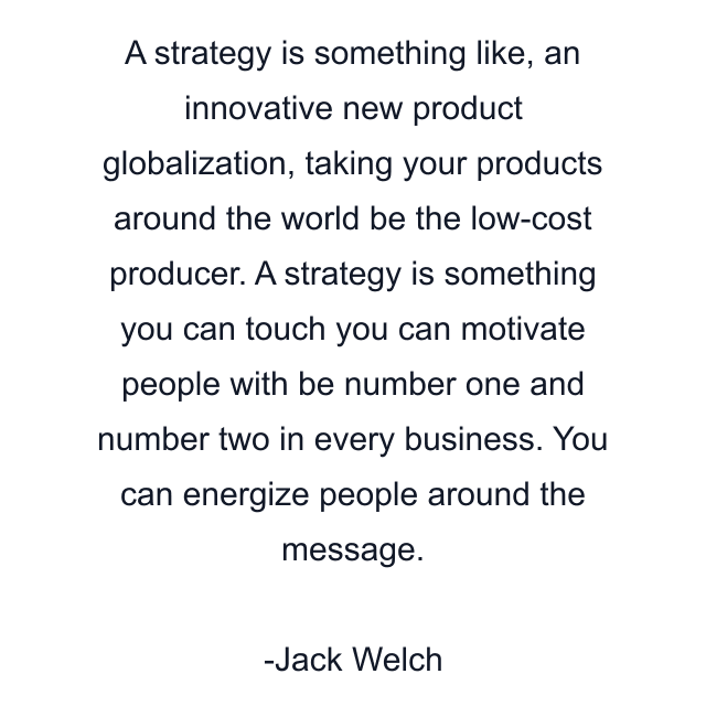 A strategy is something like, an innovative new product globalization, taking your products around the world be the low-cost producer. A strategy is something you can touch you can motivate people with be number one and number two in every business. You can energize people around the message.