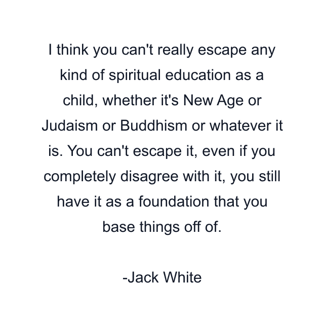 I think you can't really escape any kind of spiritual education as a child, whether it's New Age or Judaism or Buddhism or whatever it is. You can't escape it, even if you completely disagree with it, you still have it as a foundation that you base things off of.