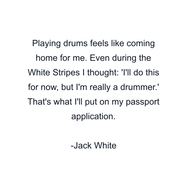 Playing drums feels like coming home for me. Even during the White Stripes I thought: 'I'll do this for now, but I'm really a drummer.' That's what I'll put on my passport application.