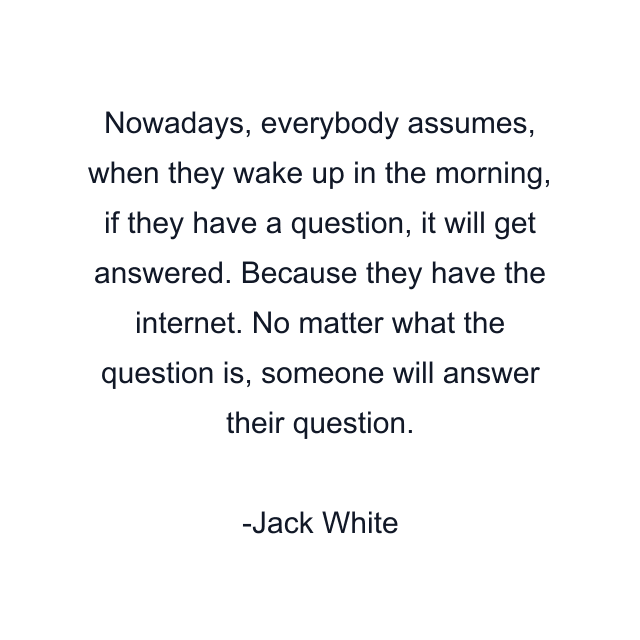 Nowadays, everybody assumes, when they wake up in the morning, if they have a question, it will get answered. Because they have the internet. No matter what the question is, someone will answer their question.