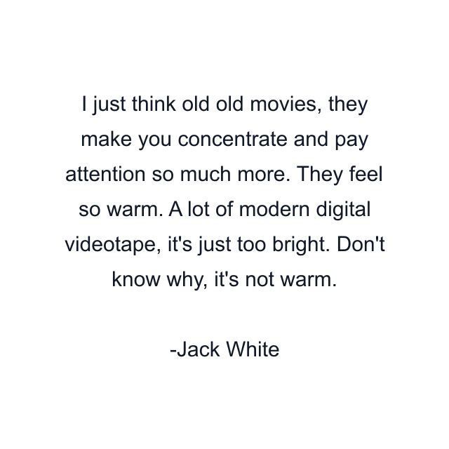 I just think old old movies, they make you concentrate and pay attention so much more. They feel so warm. A lot of modern digital videotape, it's just too bright. Don't know why, it's not warm.