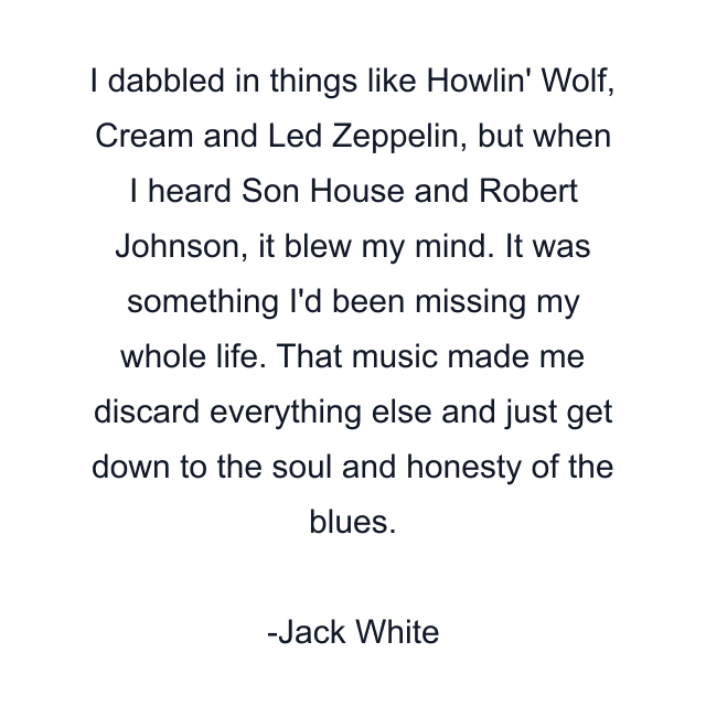 I dabbled in things like Howlin' Wolf, Cream and Led Zeppelin, but when I heard Son House and Robert Johnson, it blew my mind. It was something I'd been missing my whole life. That music made me discard everything else and just get down to the soul and honesty of the blues.