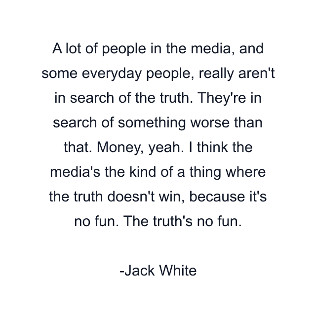 A lot of people in the media, and some everyday people, really aren't in search of the truth. They're in search of something worse than that. Money, yeah. I think the media's the kind of a thing where the truth doesn't win, because it's no fun. The truth's no fun.