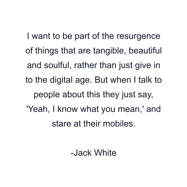 I want to be part of the resurgence of things that are tangible, beautiful and soulful, rather than just give in to the digital age. But when I talk to people about this they just say, 'Yeah, I know what you mean,' and stare at their mobiles.