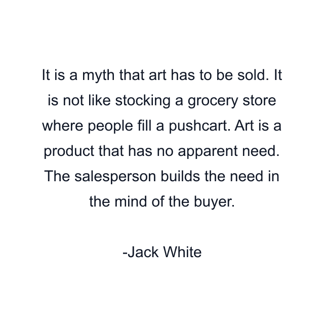 It is a myth that art has to be sold. It is not like stocking a grocery store where people fill a pushcart. Art is a product that has no apparent need. The salesperson builds the need in the mind of the buyer.