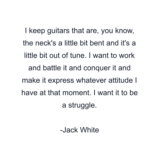 I keep guitars that are, you know, the neck's a little bit bent and it's a little bit out of tune. I want to work and battle it and conquer it and make it express whatever attitude I have at that moment. I want it to be a struggle.