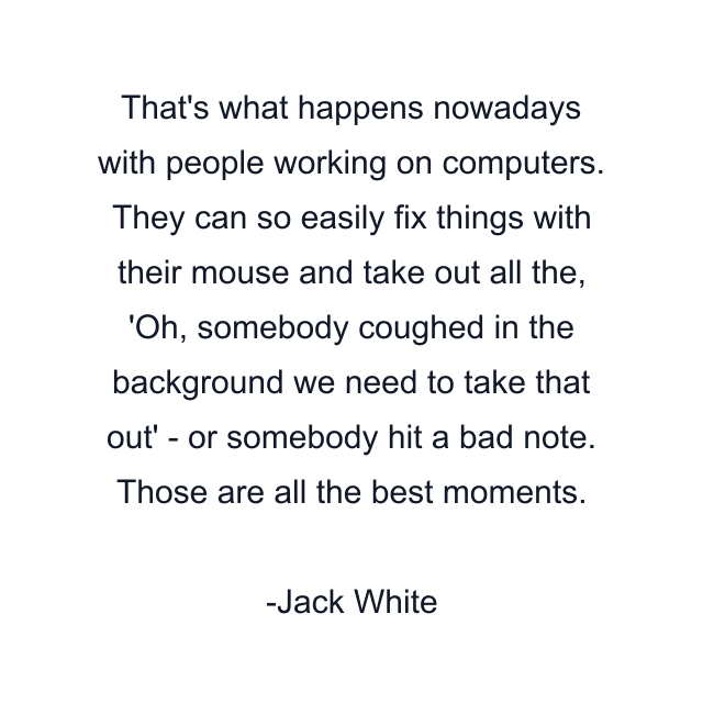 That's what happens nowadays with people working on computers. They can so easily fix things with their mouse and take out all the, 'Oh, somebody coughed in the background we need to take that out' - or somebody hit a bad note. Those are all the best moments.