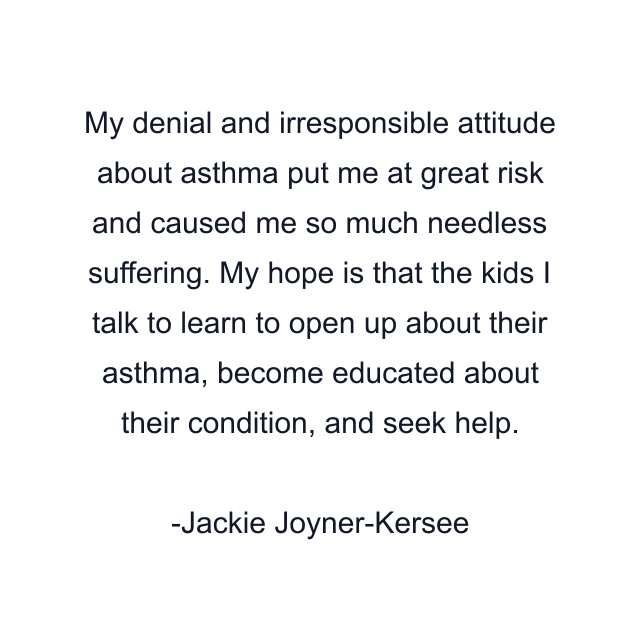 My denial and irresponsible attitude about asthma put me at great risk and caused me so much needless suffering. My hope is that the kids I talk to learn to open up about their asthma, become educated about their condition, and seek help.